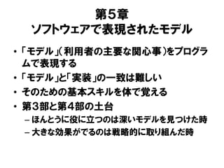 第５章
ソフトウェアで表現されたモデル
• 「モデル」（利用者の主要な関心事）をプログラ
ムで表現する
• 「モデル」と「実装」の一致は難しい
• そのための基本スキルを体で覚える
• 第３部と第４部の土台
– ほんとうに役に立つのは深いモデルを見つけた時
– 大きな効果がでるのは戦略的に取り組んだ時
 