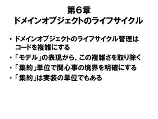 第６章
ドメインオブジェクトのライフサイクル
• ドメインオブジェクトのライフサイクル管理は
コードを複雑にする
• 「モデル」の表現から、この複雑さを取り除く
• 「集約」単位で関心事の境界を明確にする
• 「集約」は実装の単位でもある
 