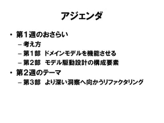 アジェンダ
• 第１週のおさらい
– 考え方
– 第１部 ドメインモデルを機能させる
– 第２部 モデル駆動設計の構成要素
• 第２週のテーマ
– 第３部 より深い洞察へ向かうリファクタリング
 