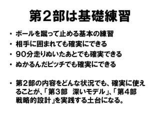 第２部は基礎練習
• ボールを蹴って止める基本の練習
• 相手に囲まれても確実にできる
• ９０分走りぬいたあとでも確実できる
• ぬかるんだピッチでも確実にできる
• 第２部の内容をどんな状況でも、確実に使え
ることが、「第３部 深いモデル」、「第４部
戦略的設計」を実践する土台になる。
 