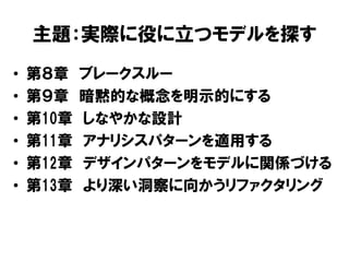主題：実際に役に立つモデルを探す
• 第８章 ブレークスルー
• 第９章 暗黙的な概念を明示的にする
• 第10章 しなやかな設計
• 第11章 アナリシスパターンを適用する
• 第12章 デザインパターンをモデルに関係づける
• 第13章 より深い洞察に向かうリファクタリング
 