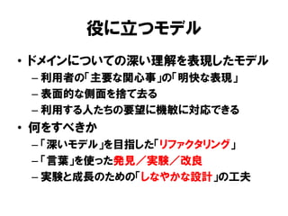 役に立つモデル
• ドメインについての深い理解を表現したモデル
– 利用者の「主要な関心事」の「明快な表現」
– 表面的な側面を捨て去る
– 利用する人たちの要望に機敏に対応できる
• 何をすべきか
– 「深いモデル」を目指した「リファクタリング」
– 「言葉」を使った発見／実験／改良
– 実験と成長のための「しなやかな設計」の工夫
 