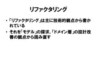 リファクタリング
• 「リファクタリング」は主に技術的観点から書か
れている
• それを「モデル」の探求、「ドメイン層」の設計改
善の観点から読み直す
 