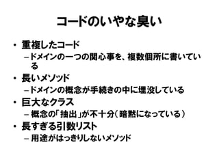 コードのいやな臭い
• 重複したコード
– ドメインの一つの関心事を、複数個所に書いてい
る
• 長いメソッド
– ドメインの概念が手続きの中に埋没している
• 巨大なクラス
– 概念の「抽出」が不十分（暗黙になっている）
• 長すぎる引数リスト
– 用途がはっきりしないメソッド
 