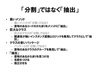 「分割」ではなく「抽出」
• 長いメソッド
– 長いメソッドの「分割」ではなく
– 意味のあるコードのかたまりをメソッドに「抽出」
• 巨大なクラス
– 巨大なクラスの「分割」ではなく
– 関連性が強いインスタンス変数とロジックを発見してクラスとして「抽
出」
• クラスの多いパッケージ
– パッケージの「分割」ではなく
– 意味のあるクラスのグループを発見して「抽出」
• 「抽出」
– 意味のあるかたまりを見つける
– 名前をつける
– 独立させる
 