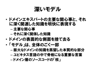 深いモデル
• ドメインエキスパートの主要な関心事と、それ
に深く関連した知識を明快に表現する
– 主要な関心事
– それに深く関係した知識
• ドメインの表面的な側面を捨て去る
• 「モデル」は、全体のごく一部
– 膨大なドメインの知識を蒸留した本質的な部分
– ユビキタス言語の中で骨格になる重要な言葉
– ドメイン層のソースコードの「核」
 