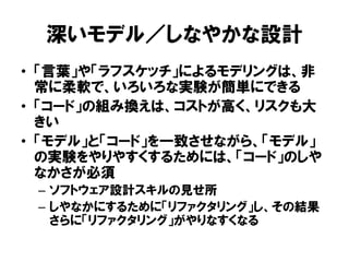 深いモデル／しなやかな設計
• 「言葉」や「ラフスケッチ」によるモデリングは、非
常に柔軟で、いろいろな実験が簡単にできる
• 「コード」の組み換えは、コストが高く、リスクも大
きい
• 「モデル」と「コード」を一致させながら、「モデル」
の実験をやりやすくするためには、「コード」のしや
なかさが必須
– ソフトウェア設計スキルの見せ所
– しやなかにするために「リファクタリング」し、その結果
さらに「リファクタリング」がやりなすくなる
 