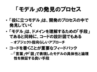 「モデル」の発見のプロセス
• 「役に立つモデル」は、開発のプロセスの中で
発見していく
• 「モデル」は、ドメインを理解するための「手段」
であると同時に、コードの設計図でもある
– オブジェクト指向らしいアプローチ
• コードを書くことが重要なフィードバック
– 「言葉」や「図」で表現したモデルの具体性と論理
性を検証する良い手段
 