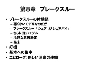 第８章 ブレークスルー
• ブレークスルーの体験談
– 悪くないモデルなのだが
– ブレークスルー 「シェア」と「シェアパイ」
– さらに深いモデル
– 冷静な意思決定
– 結末
• 好機
• 基本への集中
• エピローグ：新しい洞察の連鎖
 