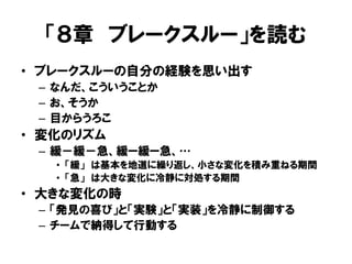 「８章 ブレークスルー」を読む
• ブレークスルーの自分の経験を思い出す
– なんだ、こういうことか
– お、そうか
– 目からうろこ
• 変化のリズム
– 緩－緩－急、緩ー緩ー急、…
• 「緩」 は基本を地道に繰り返し、小さな変化を積み重ねる期間
• 「急」 は大きな変化に冷静に対処する期間
• 大きな変化の時
– 「発見の喜び」と「実験」と「実装」を冷静に制御する
– チームで納得して行動する
 