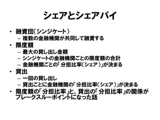 シェアとシェアパイ
• 融資団（シンジケート）
– 複数の金融機関が共同して融資する
• 限度額
– 最大の貸し出し金額
– シンジケートの金融機関ごとの限度額の合計
– 金融機関ごとの「分担比率（シェア）」が決まる
• 貸出
– 一回の貸し出し
– 貸出ごとに金融機関の「分担比率（シェア）」が決まる
• 限度額の「分担比率」と、貸出の「分担比率」の関係が
ブレークスルーポイントになった話
 