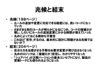 兆候と結末
• 兆候（１９８ページ）
– ルールの追加や変更に対応できる程度には、良いコードになっ
ていた
– さまざまな取引ルールが明らかになるにつれ、コードの複雑さが
増し、しだいにルールの追加変更にかかる時間が増えていった
– 丸めによっておこる微妙な不整合
– これほど「苦労」するのは、基本的に設計に問題がある兆候では
ないか？
• 結末（２０４ページ）
– 自分たちを当惑させる予期せぬ要求変更が飛び出さなくなった
– 丸めのロジックは、（複雑だが）安定し、わかりやすくなった
– 「シェアパイ」が次期バージョンの基本コンセプトになり、製品の
営業トークにも使われるようになった
 