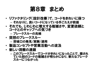 第８章 まとめ
• リファクタリング（設計改善）で、コードをきれいに保つ
– それなりに、良いコードになっている手ごたえが前提
• それでも、じわじわと増大する複雑さや、変更依頼と
コードとのギャップへの気づき
– ブレークスルーの兆候
• 突然のブレークスルー
– 突破口の発見/実験/適用
• 製品コンセプトや営業活動への波及
• 新しい洞察の連鎖
– このブレークスルーでコードがきれいになったことで、隠され
ていた別のコードの複雑さが明らかになり、新たなブレーク
スルーにつながった
 