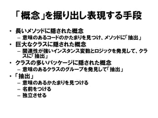 「概念」を掘り出し表現する手段
• 長いメソッドに隠された概念
– 意味のあるコードのかたまりを見つけ、メソッドに「抽出」
• 巨大なクラスに隠された概念
– 関連性が強いインスタンス変数とロジックを発見して、クラ
スに「抽出」
• クラスの多いパッケージに隠された概念
– 意味のあるクラスのグループを発見して「抽出」
• 「抽出」
– 意味のあるかたまりを見つける
– 名前をつける
– 独立させる
 