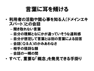 言葉に耳を傾ける
• 利用者の活動や関心事を知る人（ドメインエキ
スパート）との会話
– 聞き取れない言葉
– 自分の理解となにかが違っていそうな違和感
– 自分が想定して言葉とは別の言葉による回答
– 会話（Ｑ＆Ａ）のかみあわなさ
– 相手の怪訝な顔
– 会話の一瞬の間
• すべて、重要な「概念」を発見できる手掛り
 