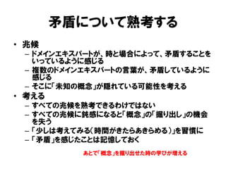 矛盾について熟考する
• 兆候
– ドメインエキスパートが、時と場合によって、矛盾することを
いっているように感じる
– 複数のドメインエキスパートの言葉が、矛盾しているように
感じる
– そこに「未知の概念」が隠れている可能性を考える
• 考える
– すべての兆候を熟考できるわけではない
– すべての兆候に鈍感になると「概念」の「掘り出し」の機会
を失う
– 「少しは考えてみる（時間がきたらあきらめる）」を習慣に
– 「矛盾」を感じたことは記憶しておく
あとで「概念」を掘り出せた時の学びが増える
 