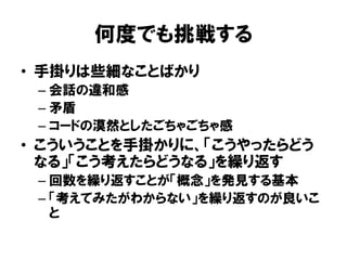 何度でも挑戦する
• 手掛りは些細なことばかり
– 会話の違和感
– 矛盾
– コードの漠然としたごちゃごちゃ感
• こういうことを手掛かりに、「こうやったらどう
なる」「こう考えたらどうなる」を繰り返す
– 回数を繰り返すことが「概念」を発見する基本
– 「考えてみたがわからない」を繰り返すのが良いこ
と
 