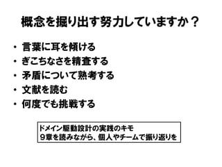 概念を掘り出す努力していますか？
• 言葉に耳を傾ける
• ぎこちなさを精査する
• 矛盾について熟考する
• 文献を読む
• 何度でも挑戦する
ドメイン駆動設計の実践のキモ
９章を読みながら、個人やチームで振り返りを
 
