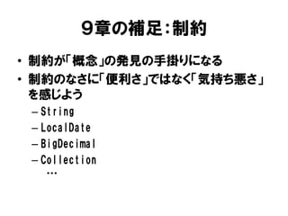 ９章の補足：制約
• 制約が「概念」の発見の手掛りになる
• 制約のなさに「便利さ」ではなく「気持ち悪さ」
を感じよう
– String
– LocalDate
– BigDecimal
– Collection
…
 