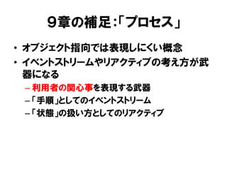 ９章の補足：「プロセス」
• オブジェクト指向では表現しにくい概念
• イベントストリームやリアクティブの考え方が武
器になる
– 利用者の関心事を表現する武器
– 「手順」としてのイベントストリーム
– 「状態」の扱い方としてのリアクティブ
 