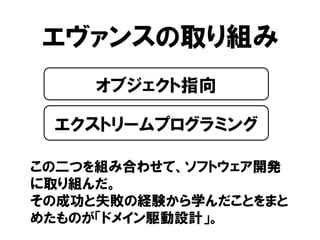 エヴァンスの取り組み
この二つを組み合わせて、ソフトウェア開発
に取り組んだ。
その成功と失敗の経験から学んだことをまと
めたものが「ドメイン駆動設計」。
オブジェクト指向
エクストリームプログラミング
 