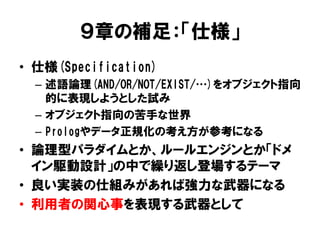 ９章の補足：「仕様」
• 仕様(Specification)
– 述語論理(AND/OR/NOT/EXIST/…)をオブジェクト指向
的に表現しようとした試み
– オブジェクト指向の苦手な世界
– Prologやデータ正規化の考え方が参考になる
• 論理型パラダイムとか、ルールエンジンとか「ドメ
イン駆動設計」の中で繰り返し登場するテーマ
• 良い実装の仕組みがあれば強力な武器になる
• 利用者の関心事を表現する武器として
 
