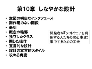 第10章 しなやかな設計
• 意図の明白なインタフェース
• 副作用のない関数
• 表明
• 概念の輪郭
• 独立したクラス
• 閉じた操作
• 宣言的な設計
• 設計の宣言的スタイル
• 攻める角度
開発者が「ソフトウェアを利
用する人たちの関心事」に
集中するための工夫
 