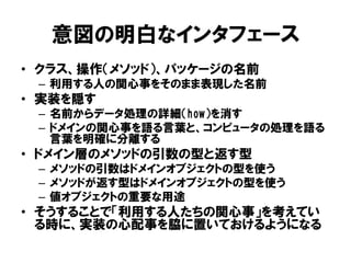 意図の明白なインタフェース
• クラス、操作（メソッド）、パッケージの名前
– 利用する人の関心事をそのまま表現した名前
• 実装を隠す
– 名前からデータ処理の詳細（how）を消す
– ドメインの関心事を語る言葉と、コンピュータの処理を語る
言葉を明確に分離する
• ドメイン層のメソッドの引数の型と返す型
– メソッドの引数はドメインオブジェクトの型を使う
– メソッドが返す型はドメインオブジェクトの型を使う
– 値オブジェクトの重要な用途
• そうすることで「利用する人たちの関心事」を考えてい
る時に、実装の心配事を脇に置いておけるようになる
 