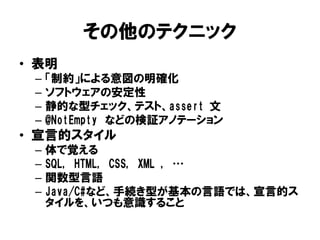 その他のテクニック
• 表明
– 「制約」による意図の明確化
– ソフトウェアの安定性
– 静的な型チェック、テスト、assert 文
– @NotEmpty などの検証アノテーション
• 宣言的スタイル
– 体で覚える
– SQL, HTML, CSS, XML , …
– 関数型言語
– Java/C#など、手続き型が基本の言語では、宣言的ス
タイルを、いつも意識すること
 
