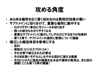 攻める角度
• あらゆる場所を広く薄く攻めるのは費用対効果が悪い
• サブドメインに切り分けて、重要な場所に集中する
– わかりやすい単位にモジュールを切り出す
– 残った部分もわかりやすくなる
– 重要なサブドメインに集中してしやなかにするほうが効果的
– 第１５章で、サブドメインの選択と管理について議論
• 確立した概念体系を参考にする
– 会計
– 商取引(ビジネスプロトコル）
– その分野で確立された計算式
– そのまま深いモデルとしなやかな設計に使える基盤
– そのビジネスに独自の価値を生み出す場所の発見は、また別の
課題（ここも第１５章の議論）
 