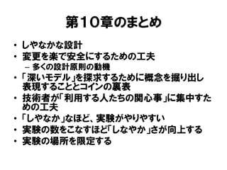 第１０章のまとめ
• しやなかな設計
• 変更を楽で安全にするための工夫
– 多くの設計原則の動機
• 「深いモデル」を探求するために概念を掘り出し
表現することとコインの裏表
• 技術者が「利用する人たちの関心事」に集中すた
めの工夫
• 「しやなか」なほど、実験がやりやすい
• 実験の数をこなすほど「しなやか」さが向上する
• 実験の場所を限定する
 
