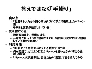 答えではなく「手掛り」
• 良い点
– 「利用する人たちの関心事」を「プログラムで表現」したパターン
集
– モデルと実装が結びついている
• 気を付ける点
– 過剰な抽象化、過剰な汎化
– 一般的な状況をうまく説明できても、特殊な状況をするどく説明
しているわけではない
• 利用方法
– 知らなかった概念や忘れていた概念の気づき
– 何が問題で、どのようにそのパターンを導いたかの「考える過
程」の参考
– 「パターン」の具体例を、自分たちの「言葉」で書き換えてみる
 