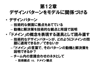 第１２章
デザインパターンをモデルに関係づける
• デザインパターン
– 技術的な側面に焦点をあてている
– 動機と解決策を技術的な観点と用語で説明
• 「ドメイン」の概念を表現する道具として読み直す
– 技術的なデザインパターンが、どのようにドメインの問
題に適用できるか／できないか
– 「ドメイン」の言葉で、そのパターンの動機と解決策を
説明できるか？
– チーム内の意識合わせのネタとして
• 技術観点 vs. ドメイン観点
 