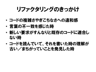 リファクタリングのきっかけ
• コードの複雑さやぎこちなさへの違和感
• 言葉の不一致を感じた時
• 新しい要求がすんなりと既存のコードに適合し
ない時
• コードを読んでいて、それを書いた時の理解が
古い／まちがっていことを発見した時
 