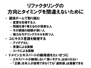 リファクタリングの
方向とタイミングを間違えないために
• 選抜チームで取り組む
– 変更を先導する人
– 問題を深く考えるのが得意な人
– その領域の経験が深い人
– 強力なモデリングスキルを持つ人
• ユビキタス言語を駆使する
– アイデアだし
– 言葉による実験
– コードによる実験
• ドメインエキスパートの納得感をたいせつに
– エキスパートが納得しない「深いモデル」はありえない
– 「正解」を本人が説明できなくても「違和感」は直観できる
 