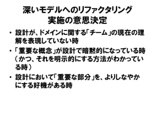 深いモデルへのリファクタリング
実施の意思決定
• 設計が、ドメインに関する「チーム」の現在の理
解を表現していない時
• 「重要な概念」が設計で暗黙的になっている時
（かつ、それを明示的にする方法がわかってい
る時）
• 設計において「重要な部分」を、よりしなやか
にする好機がある時
 