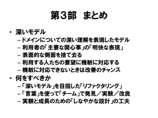 第３部 まとめ
• 深いモデル
– ドメインについての深い理解を表現したモデル
– 利用者の「主要な関心事」の「明快な表現」
– 表面的な側面を捨て去る
– 利用する人たちの要望に機敏に対応する
– 機敏に対応できないときは改善のチャンス
• 何をすべきか
– 「深いモデル」を目指した「リファクタリング」
– 「言葉」を使って「チーム」で発見／実験／改良
– 実験と成長のための「しなやかな設計」の工夫
 