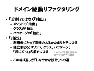 ドメイン駆動リファクタリング
• 「分割」ではなく「抽出」
– メソッドの「抽出」
– クラスの「抽出」
– パッケージの「抽出」
• 「抽出」
– 利用者にとって意味のあるかたまりを見つける
– 独立させる（メソッド、クラス、パッケージ）
– 「役に立つ」名前をつける
– この繰り返しが「しなやかな設計」への道
ドメインの理解と実装の
両方に役に立つ名前
 