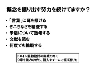 概念を掘り出す努力を続けてますか？
• 「言葉」に耳を傾ける
• ぎこちなさを精査する
• 矛盾について熟考する
• 文献を読む
• 何度でも挑戦する
ドメイン駆動設計の実践のキモ
９章を読みながら、個人やチームで振り返りを
 