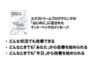 • どんな状況でも改善できる
• どんなときでも「あなた」から改善を始められる
• どんなときでも「今日」から改善を始められる
エクストリームプログラミングの
「はじめに」に記された
ケント・ベックのメッセージ
 