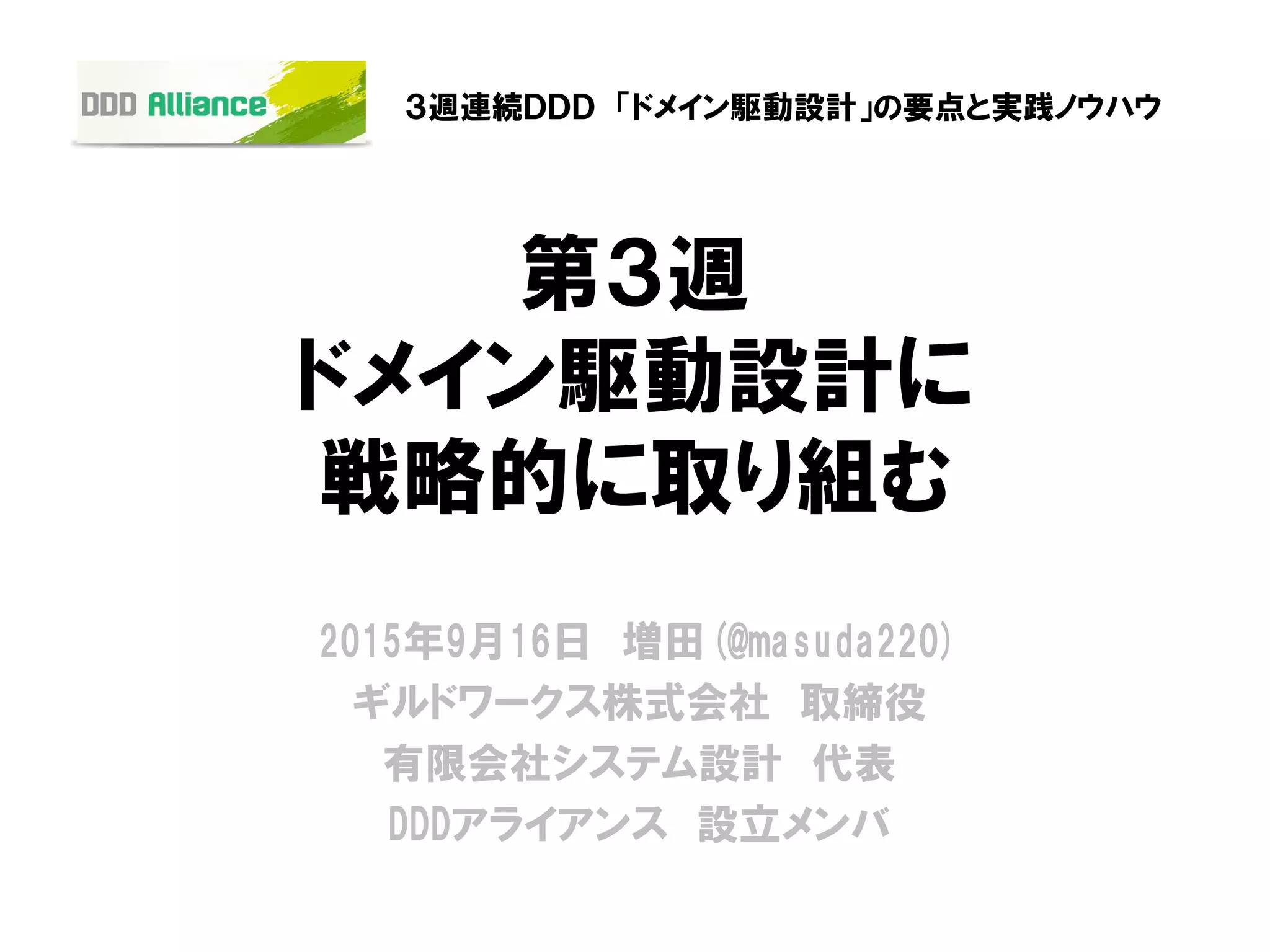 第３週
ドメイン駆動設計に
戦略的に取り組む
2015年9月16日 増田(@masuda220)
ギルドワークス株式会社 取締役
有限会社システム設計 代表
DDDアライアンス 設立メンバ
３週連続ＤＤＤ 「ドメイン駆動設計」の要点と実践ノウハウ
 