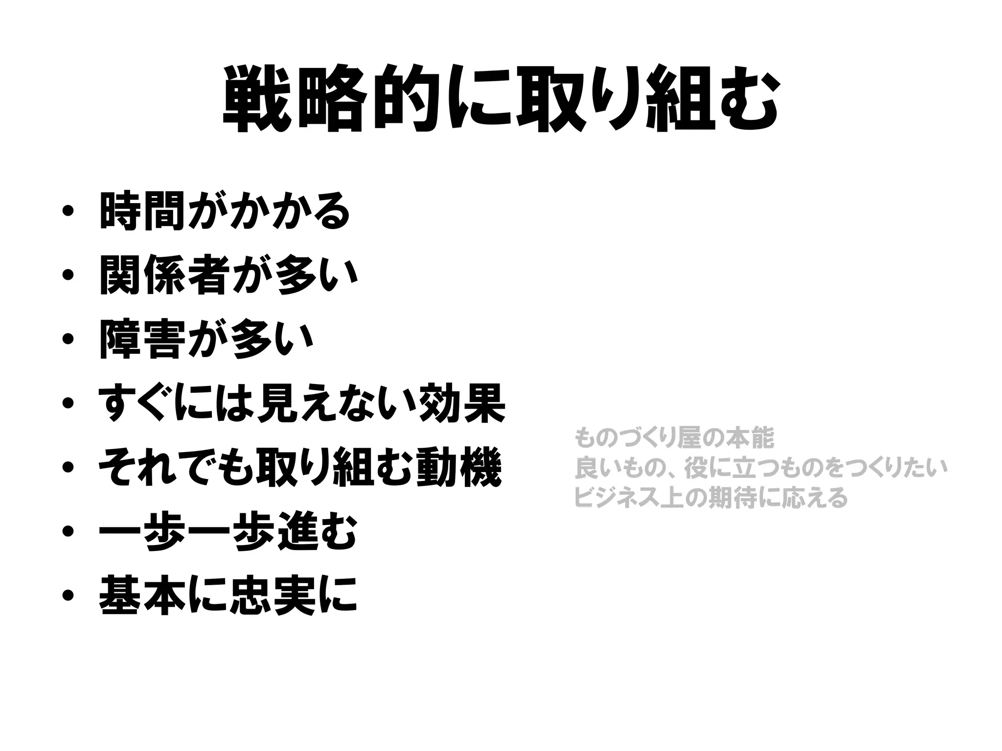 戦略的に取り組む
• 時間がかかる
• 関係者が多い
• 障害が多い
• すぐには見えない効果
• それでも取り組む動機
• 一歩一歩進む
• 基本に忠実に
ものづくり屋の本能
良いもの、役に立つものをつくりたい
ビジネス上の期待に応える
 
