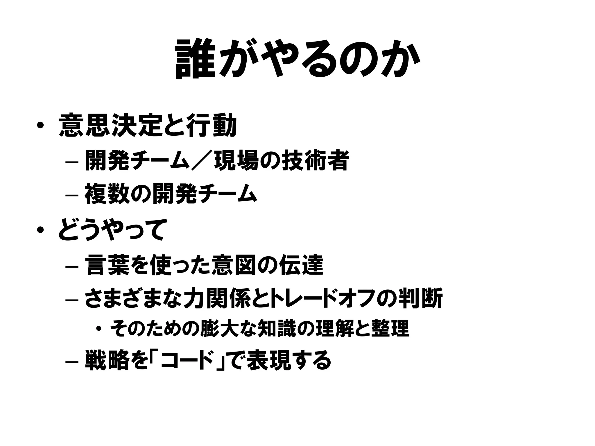 誰がやるのか
• 意思決定と行動
– 開発チーム／現場の技術者
– 複数の開発チーム
• どうやって
– 言葉を使った意図の伝達
– さまざまな力関係とトレードオフの判断
• そのための膨大な知識の理解と整理
– 戦略を「コード」で表現する
 