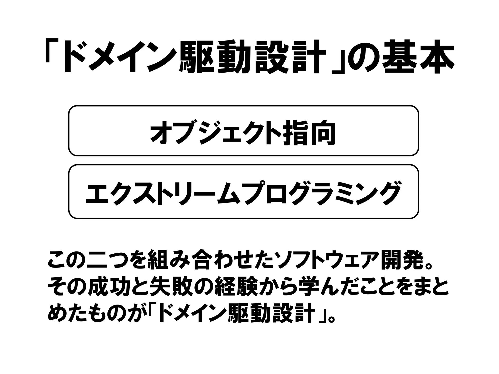 「ドメイン駆動設計」の基本
この二つを組み合わせたソフトウェア開発。
その成功と失敗の経験から学んだことをまと
めたものが「ドメイン駆動設計」。
オブジェクト指向
エクストリームプログラミング
 