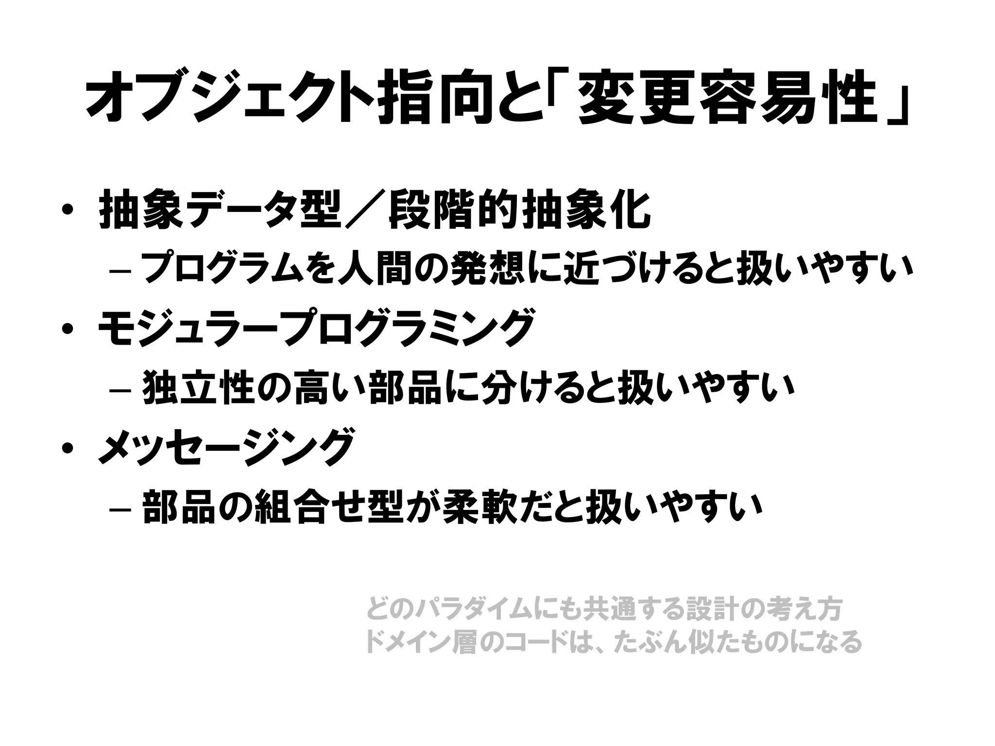 オブジェクト指向と「変更容易性」
• 抽象データ型／段階的抽象化
– プログラムを人間の発想に近づけると扱いやすい
• モジュラープログラミング
– 独立性の高い部品に分けると扱いやすい
• メッセージング
– 部品の組合せ型が柔軟だと扱いやすい
どのパラダイムにも共通する設計の考え方
ドメイン層のコードは、たぶん似たものになる
 