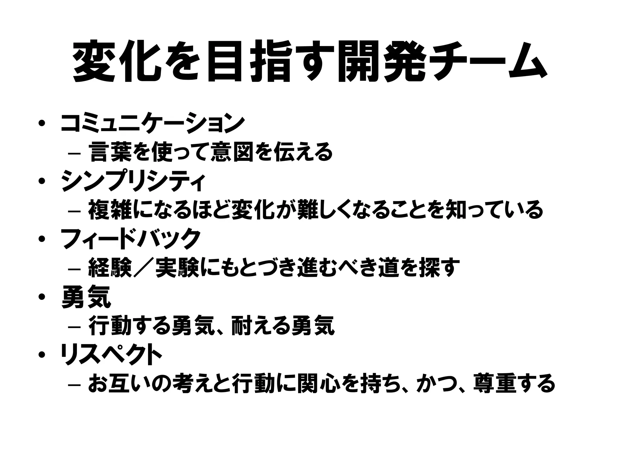 変化を目指す開発チーム
• コミュニケーション
– 言葉を使って意図を伝える
• シンプリシティ
– 複雑になるほど変化が難しくなることを知っている
• フィードバック
– 経験／実験にもとづき進むべき道を探す
• 勇気
– 行動する勇気、耐える勇気
• リスペクト
– お互いの考えと行動に関心を持ち、かつ、尊重する
 