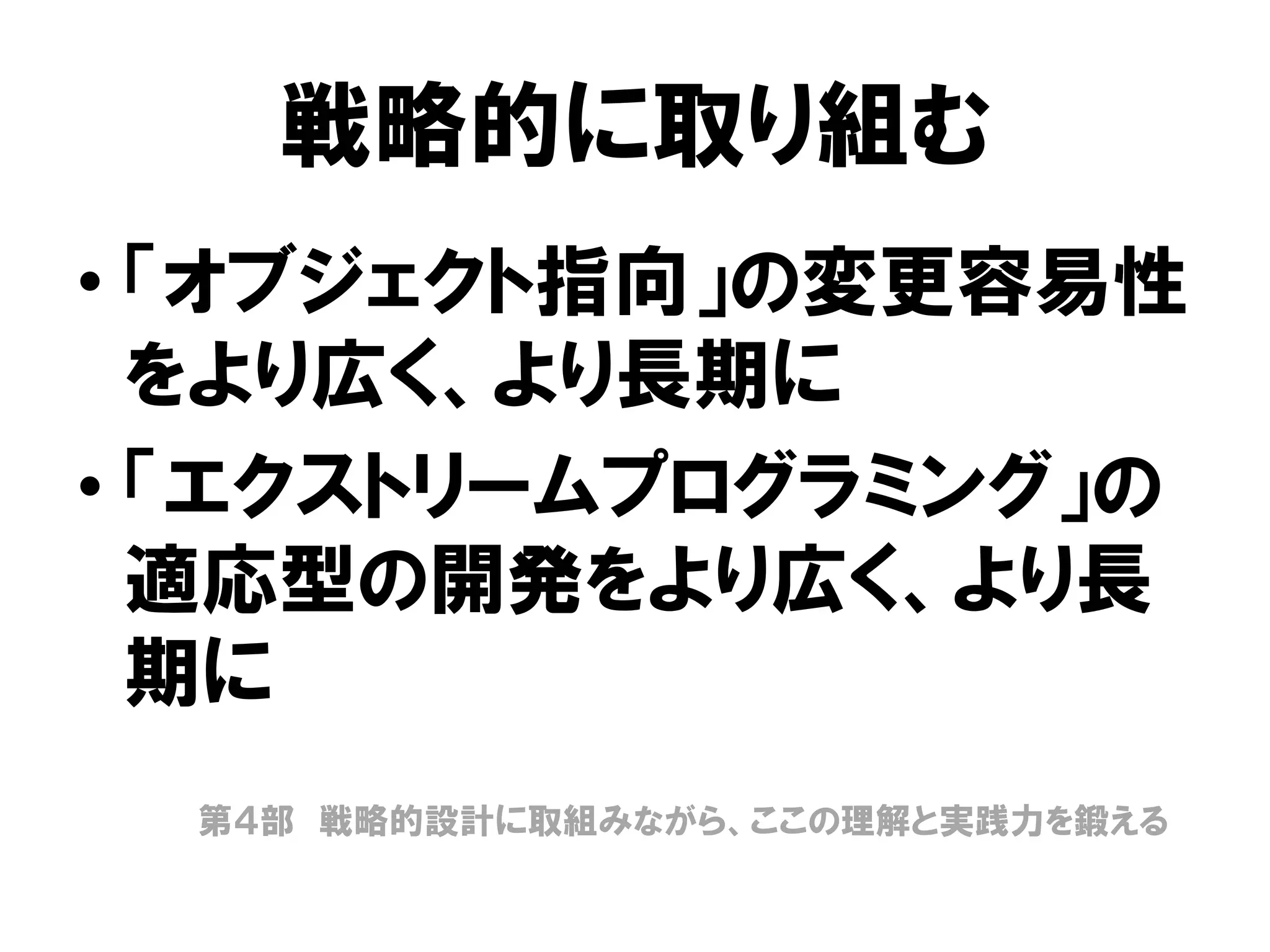 戦略的に取り組む
• 「オブジェクト指向」の変更容易性
をより広く、より長期に
• 「エクストリームプログラミング」の
適応型の開発をより広く、より長
期に
第４部 戦略的設計に取組みながら、ここの理解と実践力を鍛える
 
