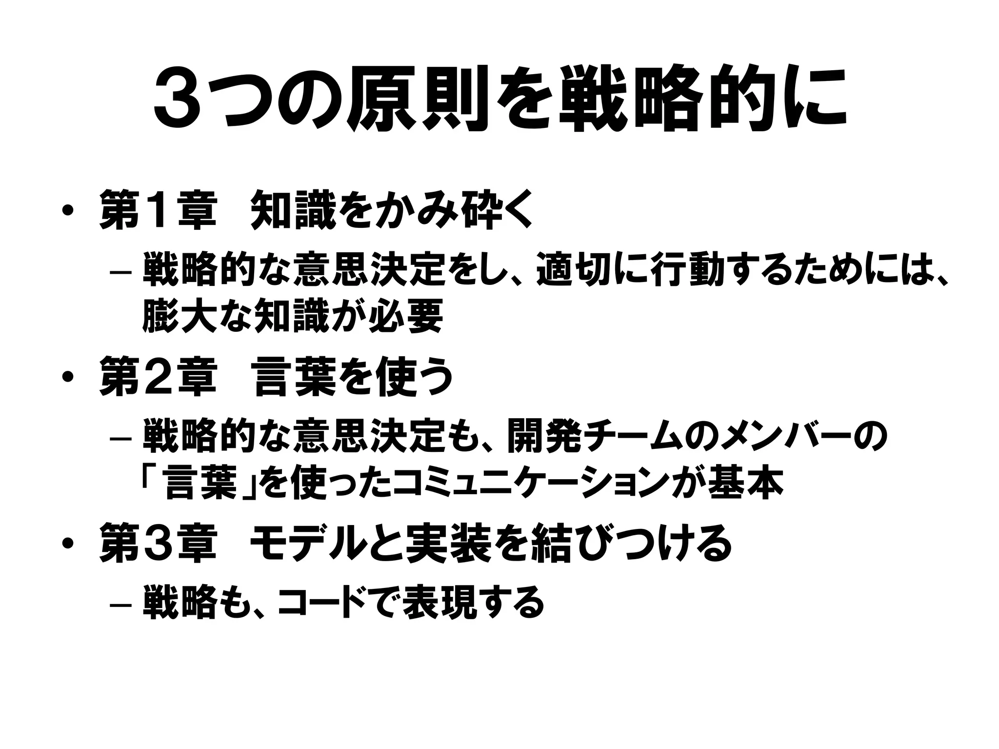 ３つの原則を戦略的に
• 第１章 知識をかみ砕く
– 戦略的な意思決定をし、適切に行動するためには、
膨大な知識が必要
• 第２章 言葉を使う
– 戦略的な意思決定も、開発チームのメンバーの
「言葉」を使ったコミュニケーションが基本
• 第３章 モデルと実装を結びつける
– 戦略も、コードで表現する
 