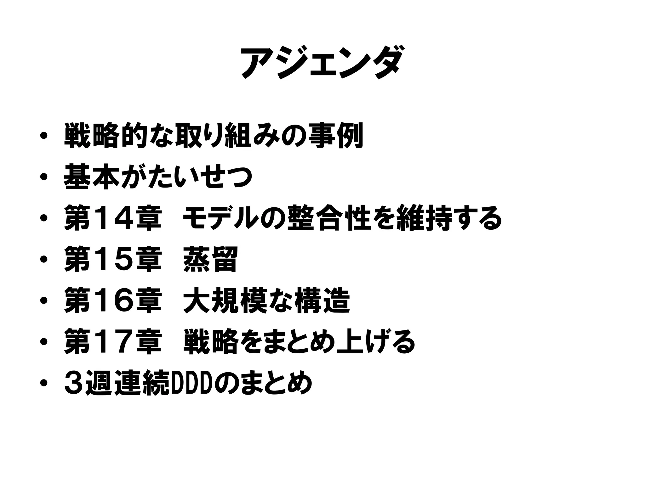 アジェンダ
• 戦略的な取り組みの事例
• 基本がたいせつ
• 第１４章 モデルの整合性を維持する
• 第１５章 蒸留
• 第１６章 大規模な構造
• 第１７章 戦略をまとめ上げる
• ３週連続DDDのまとめ
 