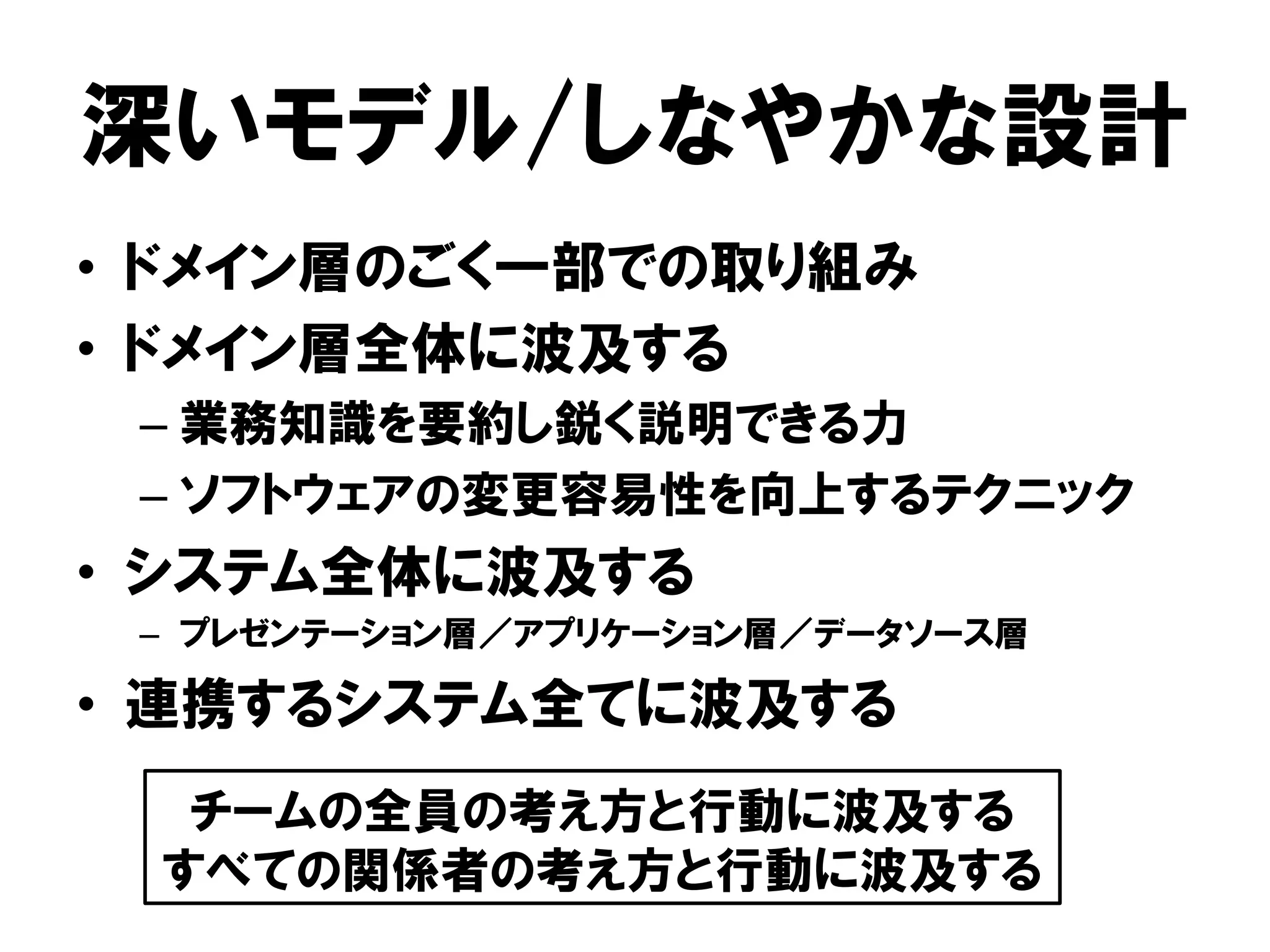 深いモデル/しなやかな設計
• ドメイン層のごく一部での取り組み
• ドメイン層全体に波及する
– 業務知識を要約し鋭く説明できる力
– ソフトウェアの変更容易性を向上するテクニック
• システム全体に波及する
– プレゼンテーション層／アプリケーション層／データソース層
• 連携するシステム全てに波及する
チームの全員の考え方と行動に波及する
すべての関係者の考え方と行動に波及する
 